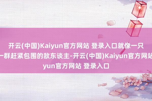 开云(中国)Kaiyun官方网站 登录入口就像一只猛兽面对一群赶紧包围的敌东谈主-开云(中国)Kaiyun官方网站 登录入口