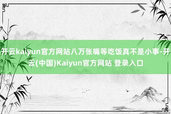 开云kaiyun官方网站八万张嘴等吃饭真不是小事-开云(中国)Kaiyun官方网站 登录入口