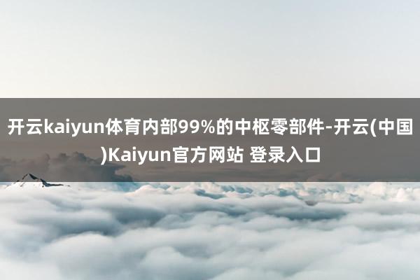 开云kaiyun体育内部99%的中枢零部件-开云(中国)Kaiyun官方网站 登录入口