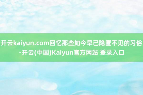 开云kaiyun.com回忆那些如今早已隐匿不见的习俗-开云(中国)Kaiyun官方网站 登录入口