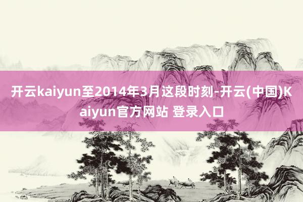 开云kaiyun至2014年3月这段时刻-开云(中国)Kaiyun官方网站 登录入口
