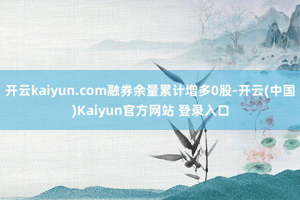 开云kaiyun.com融券余量累计增多0股-开云(中国)Kaiyun官方网站 登录入口