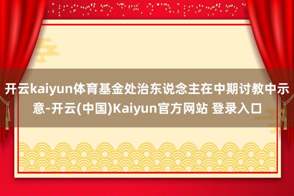开云kaiyun体育　　基金处治东说念主在中期讨教中示意-开云(中国)Kaiyun官方网站 登录入口