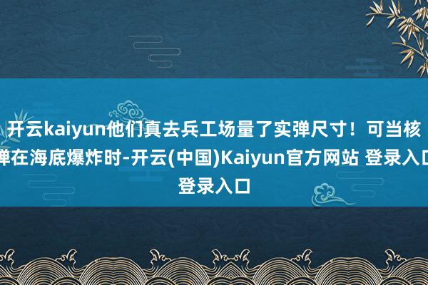 开云kaiyun他们真去兵工场量了实弹尺寸！可当核弹在海底爆炸时-开云(中国)Kaiyun官方网站 登录入口