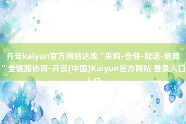 开云kaiyun官方网站达成“采购-仓储-配送-结算”全链路协同-开云(中国)Kaiyun官方网站 登录入口