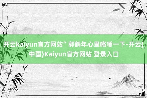 开云kaiyun官方网站”郭鹤年心里咯噔一下-开云(中国)Kaiyun官方网站 登录入口