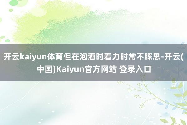 开云kaiyun体育但在泡酒时着力时常不睬思-开云(中国)Kaiyun官方网站 登录入口