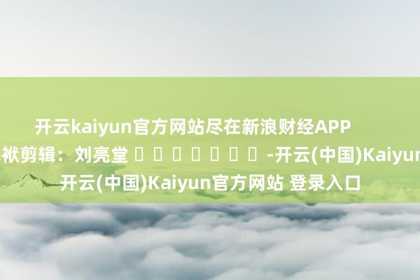开云kaiyun官方网站尽在新浪财经APP            						包袱剪辑：刘亮堂 							-开云(中国)Kaiyun官方网站 登录入口