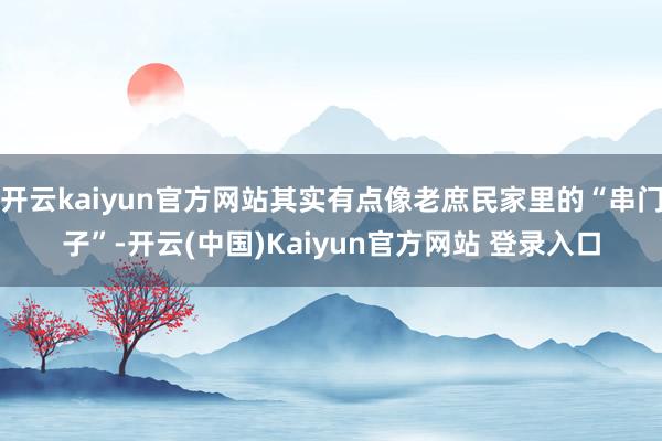 开云kaiyun官方网站其实有点像老庶民家里的“串门子”-开云(中国)Kaiyun官方网站 登录入口