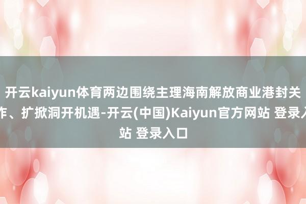 开云kaiyun体育两边围绕主理海南解放商业港封关运作、扩掀洞开机遇-开云(中国)Kaiyun官方网站 登录入口