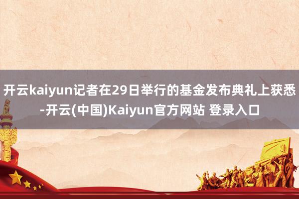 开云kaiyun记者在29日举行的基金发布典礼上获悉-开云(中国)Kaiyun官方网站 登录入口
