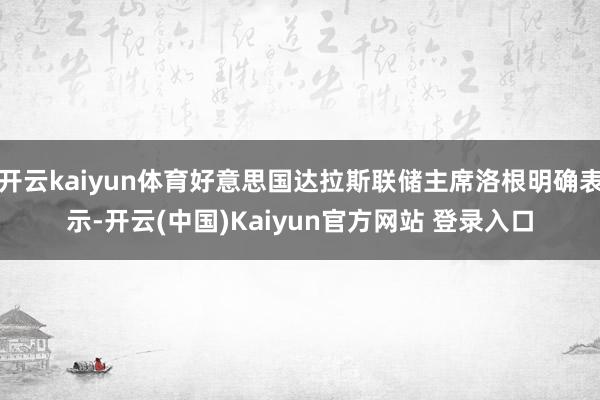 开云kaiyun体育好意思国达拉斯联储主席洛根明确表示-开云(中国)Kaiyun官方网站 登录入口