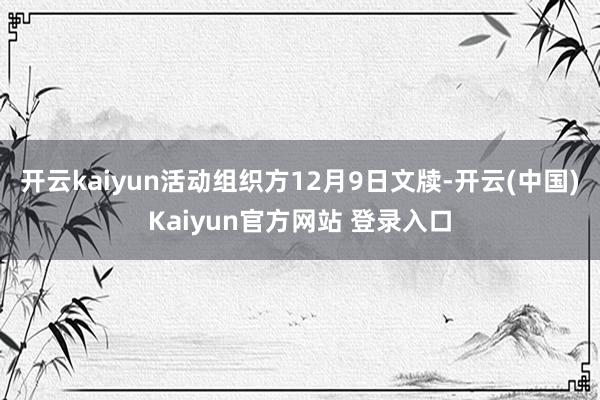 开云kaiyun活动组织方12月9日文牍-开云(中国)Kaiyun官方网站 登录入口