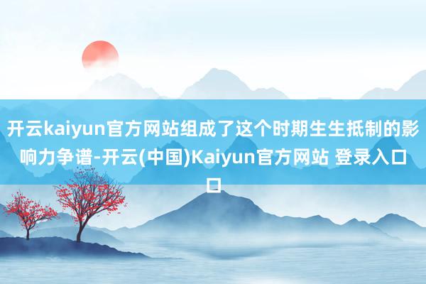 开云kaiyun官方网站组成了这个时期生生抵制的影响力争谱-开云(中国)Kaiyun官方网站 登录入口