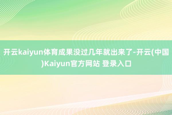 开云kaiyun体育成果没过几年就出来了-开云(中国)Kaiyun官方网站 登录入口