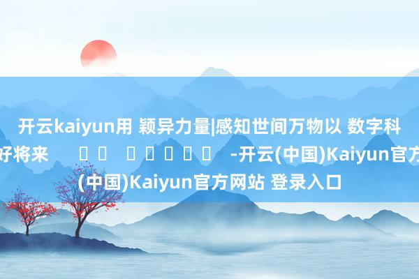 开云kaiyun 用 颖异力量|感知世间万物 以 数字科技|引颈好意思好将来 -开云(中国)Kaiyun官方网站 登录入口