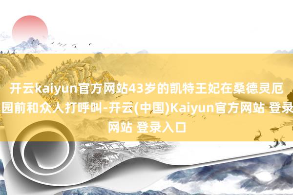 开云kaiyun官方网站43岁的凯特王妃在桑德灵厄姆庄园前和众人打呼叫-开云(中国)Kaiyun官方网站 登录入口