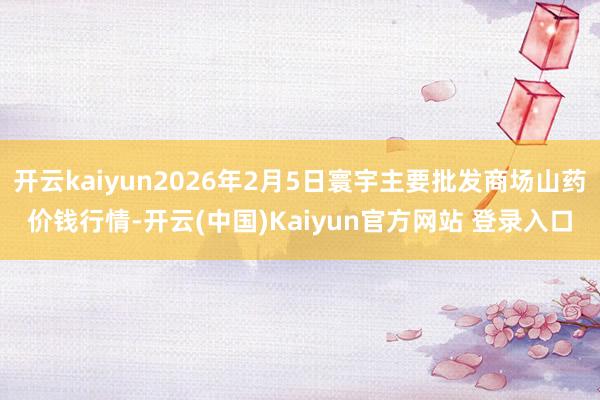 开云kaiyun2026年2月5日寰宇主要批发商场山药价钱行情-开云(中国)Kaiyun官方网站 登录入口